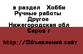  в раздел : Хобби. Ручные работы » Другое . Нижегородская обл.,Саров г.